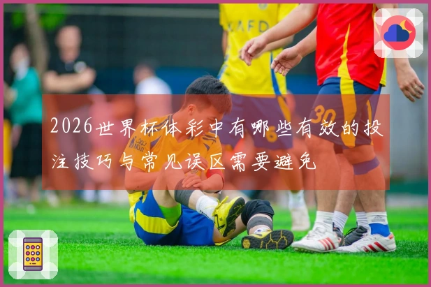 2026世界杯体彩中有哪些有效的投注技巧与常见误区需要避免
